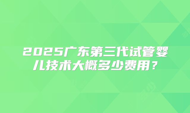 2025广东第三代试管婴儿技术大概多少费用?