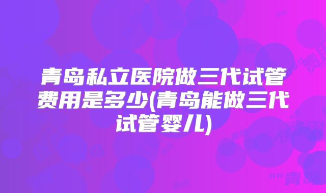 青岛私立医院做三代试管费用是多少(青岛能做三代试管婴儿)