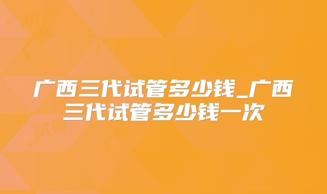广西三代试管多少钱_广西三代试管多少钱一次