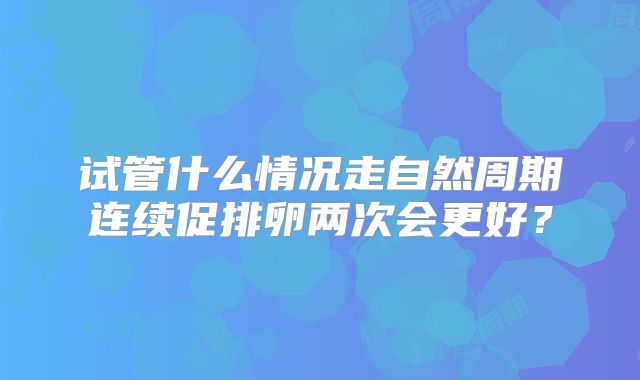 试管什么情况走自然周期连续促排卵两次会更好？
