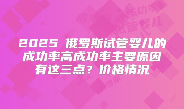 2025​俄罗斯试管婴儿的成功率高成功率主要原因有这三点？价格情况