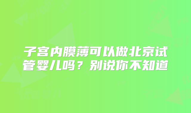 子宫内膜薄可以做北京试管婴儿吗？别说你不知道