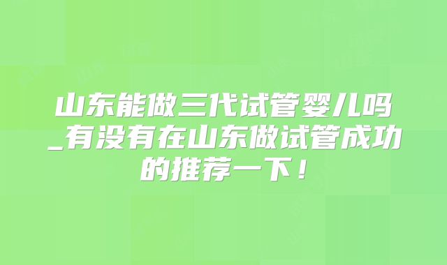 山东能做三代试管婴儿吗_有没有在山东做试管成功的推荐一下！