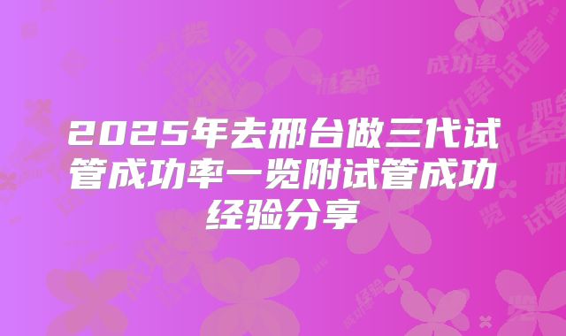 2025年去邢台做三代试管成功率一览附试管成功经验分享