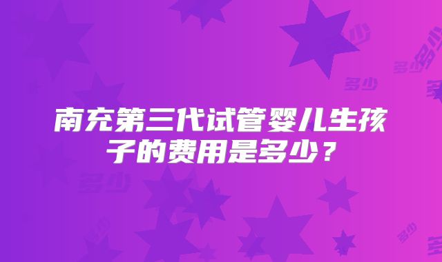南充第三代试管婴儿生孩子的费用是多少?