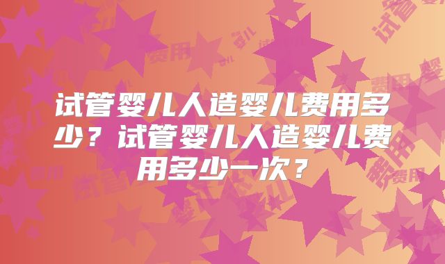 试管婴儿人造婴儿费用多少？试管婴儿人造婴儿费用多少一次？