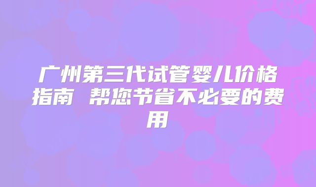 广州第三代试管婴儿价格指南 帮您节省不必要的费用