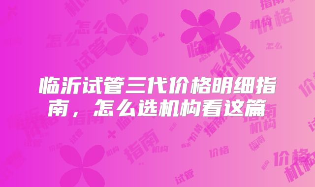临沂试管三代价格明细指南，怎么选机构看这篇