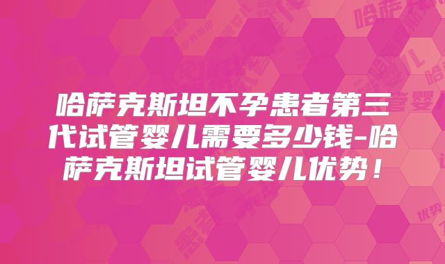 哈萨克斯坦不孕患者第三代试管婴儿需要多少钱-哈萨克斯坦试管婴儿优势！