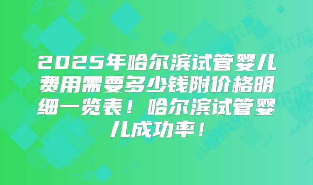 2025年哈尔滨试管婴儿费用需要多少钱附价格明细一览表！哈尔滨试管婴儿成功率！