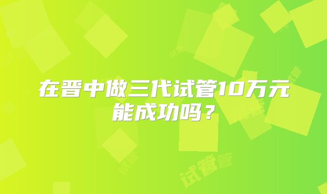 在晋中做三代试管10万元能成功吗？