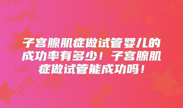 子宫腺肌症做试管婴儿的成功率有多少！子宫腺肌症做试管能成功吗！