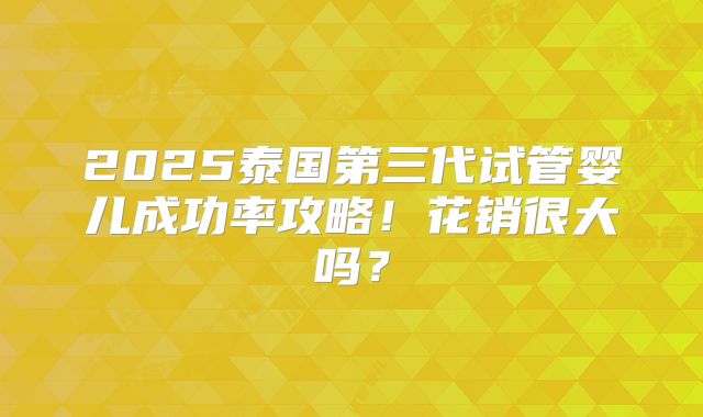 2025泰国第三代试管婴儿成功率攻略！花销很大吗？
