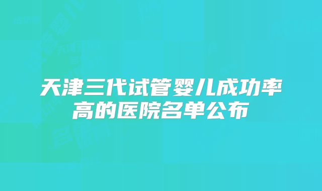 天津三代试管婴儿成功率高的医院名单公布
