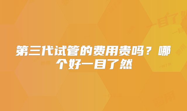 第三代试管的费用贵吗？哪个好一目了然