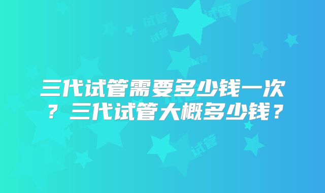 三代试管需要多少钱一次?三代试管大概多少钱?