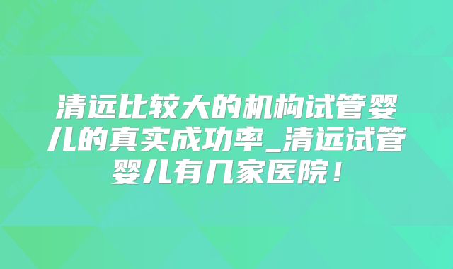 清远比较大的机构试管婴儿的真实成功率_清远试管婴儿有几家医院!