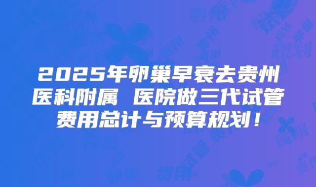 2025年卵巢早衰去贵州医科附属 医院做三代试管费用总计与预算规划！