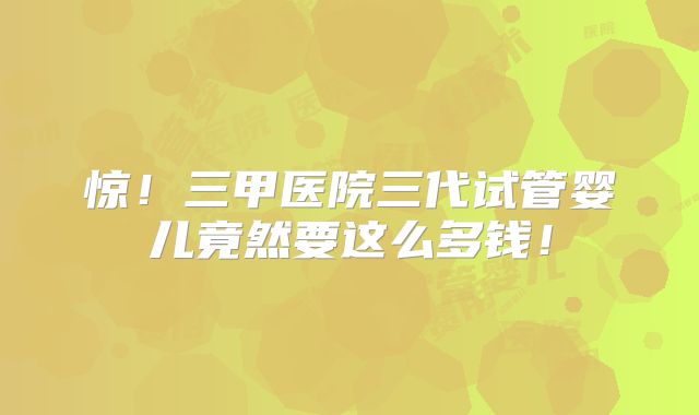 惊！三甲医院三代试管婴儿竟然要这么多钱！