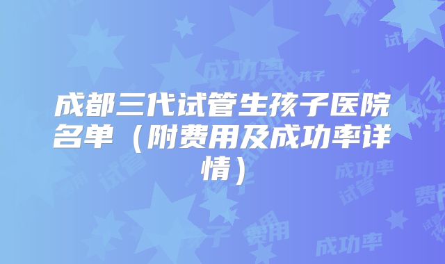 成都三代试管生孩子医院名单(附费用及成功率详情)