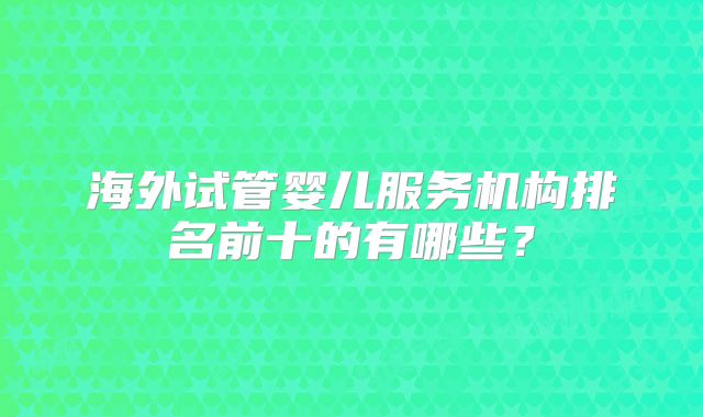 海外试管婴儿服务机构排名前十的有哪些？