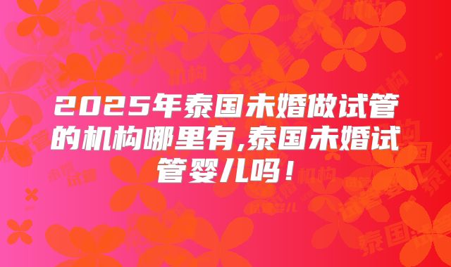 2025年泰国未婚做试管的机构哪里有,泰国未婚试管婴儿吗！