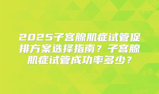 2025子宫腺肌症试管促排方案选择指南？子宫腺肌症试管成功率多少？
