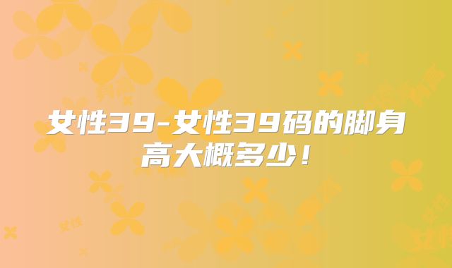 女性39-女性39码的脚身高大概多少!