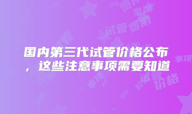 国内第三代试管价格公布,这些注意事项需要知道
