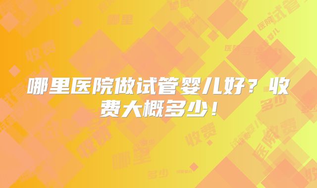 哪里医院做试管婴儿好?收费大概多少!