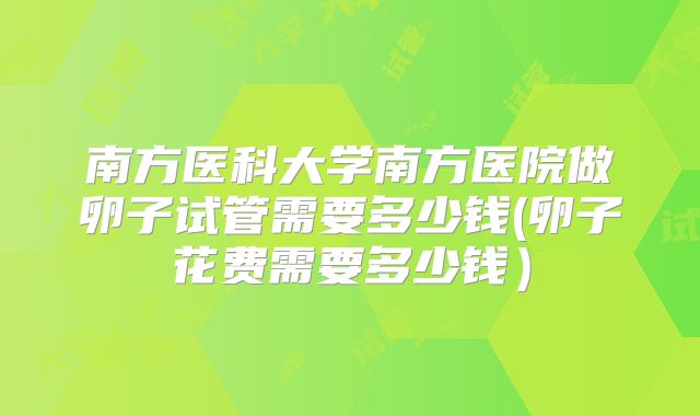 南方医科大学南方医院做卵子试管需要多少钱(卵子花费需要多少钱)