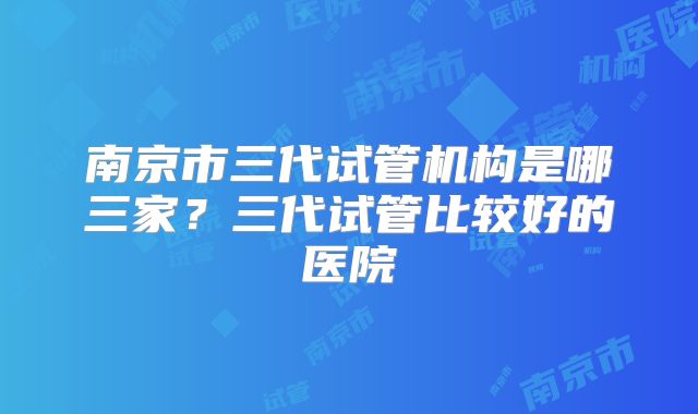 南京市三代试管机构是哪三家？三代试管比较好的医院