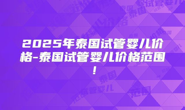 2025年泰国试管婴儿价格-泰国试管婴儿价格范围!