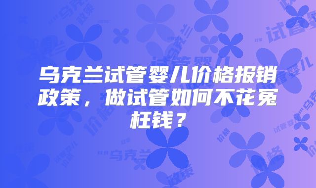 乌克兰试管婴儿价格报销政策，做试管如何不花冤枉钱？