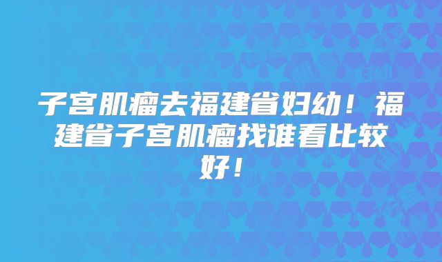 子宫肌瘤去福建省妇幼!福建省子宫肌瘤找谁看比较好!