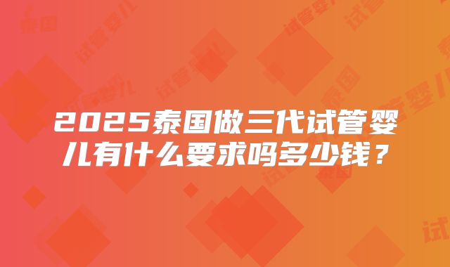 2025泰国做三代试管婴儿有什么要求吗多少钱？