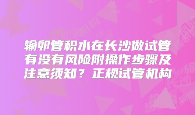 输卵管积水在长沙做试管有没有风险附操作步骤及注意须知？正规试管机构