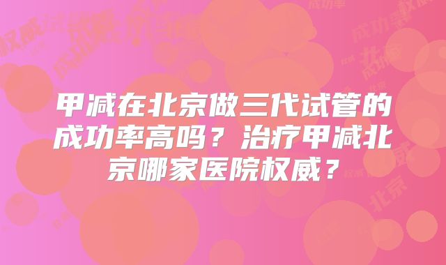 甲减在北京做三代试管的成功率高吗？治疗甲减北京哪家医院权威？