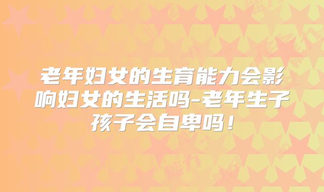 老年妇女的生育能力会影响妇女的生活吗-老年生子孩子会自卑吗!