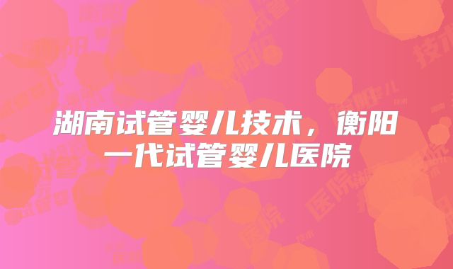 湖南试管婴儿技术,衡阳一代试管婴儿医院