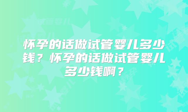 怀孕的话做试管婴儿多少钱?怀孕的话做试管婴儿多少钱啊?