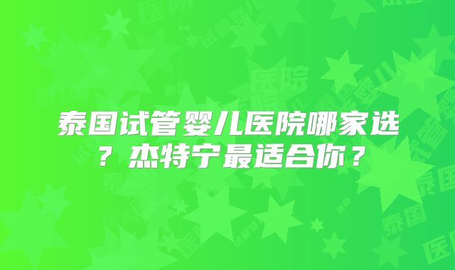 泰国试管婴儿医院哪家选？杰特宁最适合你？