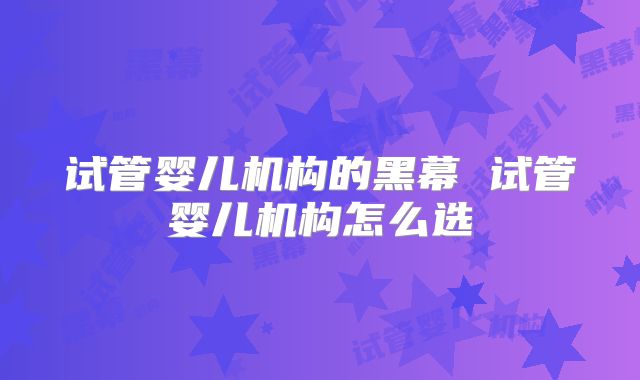 试管婴儿机构的黑幕 试管婴儿机构怎么选