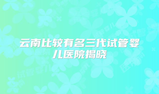云南比较有名三代试管婴儿医院揭晓