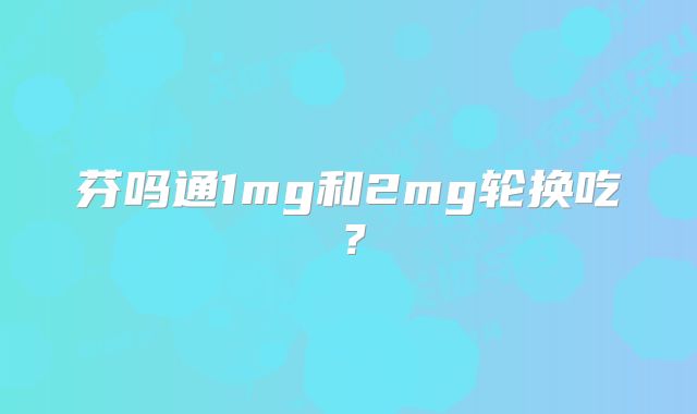 芬吗通1mg和2mg轮换吃？