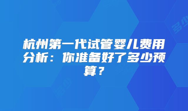 杭州第一代试管婴儿费用分析:你准备好了多少预算?