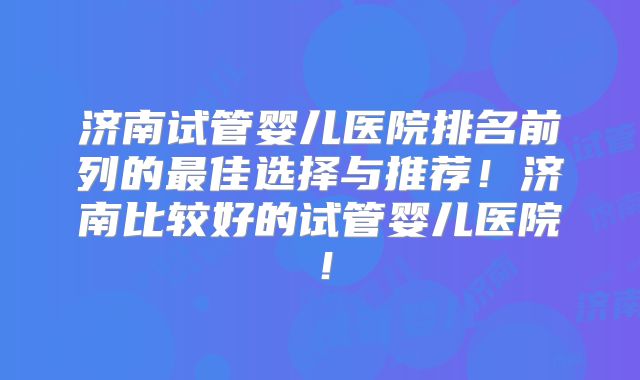济南试管婴儿医院排名前列的最佳选择与推荐!济南比较好的试管婴儿医院!