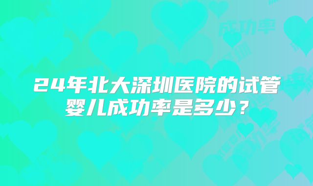 24年北大深圳医院的试管婴儿成功率是多少?