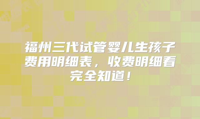 福州三代试管婴儿生孩子费用明细表,收费明细看完全知道!