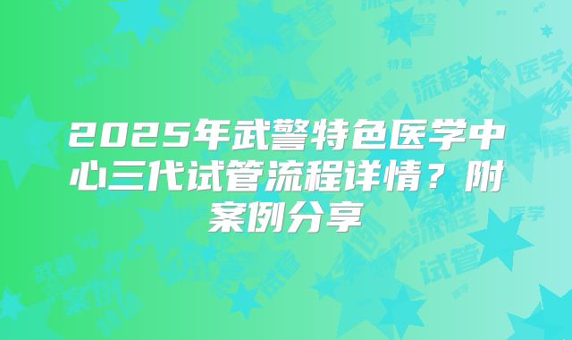 2025年武警特色医学中心三代试管流程详情？附案例分享